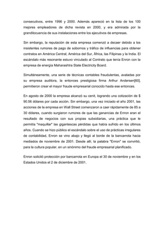 consecutivos, entre 1996 y 2000. Además apareció en la lista de los 100
mejores empleadores de dicha revista en 2000, y era admirada por la
grandilocuencia de sus instalaciones entre los ejecutivos de empresas.
Sin embargo, la reputación de esta empresa comenzó a decaer debido a los
insistentes rumores de pago de sobornos y tráfico de influencias para obtener
contratos en América Central, América del Sur, África, las Filipinas y la India. El
escándalo más resonante estuvo vinculado al Contrato que tenía Enron con la
empresa de energía Maharashtra State Electricity Board.
Simultáneamente, una serie de técnicas contables fraudulentas, avaladas por
su empresa auditora, la entonces prestigiosa firma Arthur Andersen[60],
permitieron crear el mayor fraude empresarial conocido hasta ese entonces.
En agosto de 2000 la empresa alcanzó su cenit, logrando una cotización de $
90.56 dólares por cada acción. Sin embargo, una vez iniciado el año 2001, las
acciones de la empresa en Wall Street comenzaron a caer rápidamente de 85 a
30 dólares, cuando surgieron rumores de que las ganancias de Enron eran el
resultado de negocios con sus propias subsidiarias, una práctica que le
permitía "maquillar" las gigantescas pérdidas que había sufrido en los últimos
años. Cuando se hizo público el escándalo sobre el uso de prácticas irregulares
de contabilidad, Enron se vino abajo y llegó al borde de la bancarrota hacia
mediados de noviembre de 2001. Desde allí, la palabra "Enron" se convirtió,
para la cultura popular, en un sinónimo del fraude empresarial planificado.
Enron solicitó protección por bancarrota en Europa el 30 de noviembre y en los
Estados Unidos el 2 de diciembre de 2001.
 