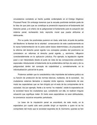 circunstancia cometería un hecho punible contemplado en el Código Orgánico
Procesal Penal. Sin embargo tenemos que la escuela positivista también parte de
la idea de que para que se constituya la prevención especial en el fundamento del
Derecho penal, y el criterio de la peligrosidad el fundamento para la actuación del
sistema penal, rechazando todo reproche moral que pueda atribuirse al
delincuente.
Por su parte, los positivistas pusieron en duda, ante todo, el punto de partida
del Idealismo: la libertad de la voluntad consecuencia de este cuestionamiento es
la nueva fundamentación de la pena sobre bases deterministas y la propuesta de
la reforma del derecho penal vigente Los conceptos penales del positivismo se
concretaron en reformas al derecho penal vigente, y, asimismo, influyeron
considerablemente en la aplicación práctica. Por ejemplo, la legislación vigente
pasó a ser interpretada desde el punto de vista de las concepciones preventivo-
especiales introduciendo el tratamiento de la problemática del tipo de autor y de su
peligrosidad dentro del concepto de culpabilidad y, correlativamente, en la
individualización judicial de la pena.
Podemos señalar que la característica más importante del sistema jurídico es
su función de protección de las normas básicas, nucleares, de la sociedad, los
ciudadanos estamos llamados a respetar dicha vigencia, manteniendo de ese
modo las expectativas que se han dirigido por el resto de los componentes de la
sociedad. Así por ejemplo, frente a la norma “no matarás”, existe la expectativa de
la sociedad hacia los ciudadanos que, cumpliendo con ella, no realicen ninguna
actuación que signifique matar. En tanto esas expectativas no sean defraudadas,
la convivencia social se encuentra perturbada.
La base de la imputación penal se encontrará, de este modo, en la
expectativa por cuanto sólo será posible dirigir un reproche a quien no se ha
comportado del modo que la sociedad esperaba de él. Asimismo, quienes se han
 