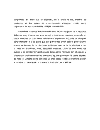 comportado del modo que se esperaba, no lo serán ya que, mientras se
mantengan en los niveles del comportamiento adecuado, podrán seguir
organizando su vida normalmente, aunque causen daños.
Finalmente podemos reflexionar que como futuros abogados de la republica
debemos tener presente que para cumplir lo anterior, es necesario desarrollar un
patrón conforme al cual pueda mostrarse el significado vinculante de cualquier
comportamiento. Y si se quiere que este patrón cree orden, éste no puede asumir
el caos de la masa de peculiaridades subjetivas, sino que ha de orientarse sobre
la base de estándares, roles, estructuras objetivas. Dicho de otro modo, los
autores y los demás intervinientes no se toman como individuos con intenciones y
preferencias altamente diversas, sino como aquello que deben ser desde el punto
de vista del Derecho: como personas. Es entre éstas donde se determina a quien
le compete un curso lesivo: a un autor, a un tercero, o a la víctima.
 