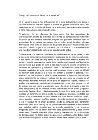 Ensayo del documental “la era de la estupidez”
En el siguiente ensayo nos enfocaremos en el tema del calentamiento global y
sus consecuencias que ello implica a la vida en general aquí en la tierra, nos
basaremos en el documental (la era de la estupidez) y en la lectura la carta de
la tierra haciendo asociaciones entre ellas.
El deterioro de los glaciares, la lluvia acida, los ríos secándose, la
sobrepoblación, la falta de alimentos no son más las consecuencias de la mala
utilización de los recursos naturales, dirigida por gobiernos corruptos que se
aprovechan de los países más pobres con un orden social decaído y sin una
democracia firme como es el caso de los países africanos y muchos más pero
todo esto , dando origen a un problema que nos abarca no solo socialmente
sino más bien globalmente como lo es calentamiento global.
El documental nos muestra claramente las consecuencias de no poner un alto
a todo este consumismo descontrolado y exagerado de los recursos naturales,
y nos revela un futuro no muy lejano si no cambiamos nuestra manera de
pensar y convivir con nuestra madre tierra, con la aparición del petróleo surgió
una nueva era que giraba en torno a este recurso natural y como el número de
personas se quintuplica y comienza todo un consumismo desenfrenado y
disputas mundiales por este, muchas multinacionales como el caso de (Shell)
no asimilan esta situación a la hora de extraer y explotar el petróleo, y de
antemano no les importa la vida humana asesinan y destrozan con tal que
seguir expandiendo su imperio y salirse con la suya como se muestra en el
documental, haciendo hincapié en un país en específico Nigeria, además se
revelan y se confirman movimientos armamentistas contra otros países con tal
de obtener ese oro negro, y un ejemplo claro de ello es la invasión a Iraq por
parte del gobierno de los estados unidos comandado por un tirano, y ególatra
presidente George Bush, y lastimosamente durante toda esta guerra por los
recursos un continente es el que asido más explotado, pisoteado en todas sus
formas y es el continente africano donde sus ricas tierras producen, marfil,
cobre, algodón, madera, petróleo, estaño y los más preciados los diamantes y
el oro y aunque no lo crean personas desde la conquista del continente
americano, pero en el ranking de los países que más consumen a nivel mundial
esta estados unidos guiados por un modelo capitalista y de progreso
exagerado donde no se están midiendo esas consecuencias y atrás vienen
países como Canadá, Australia, china, Japón y muchos más, el punto es que
los demás países no deben seguir los pasos del capitalismo ellos deben hacer
todo lo contrario implantar nuevas medidas frente a ese modelo político y ver
 