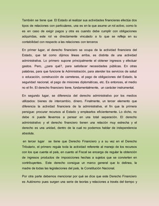 También se tiene que El Estado al realizar sus actividades financieras efectúa dos
tipos de relaciones con particulares, una es en la que asume un rol activo, como lo
es en caso de exigir pagos y otra es cuando debe cumplir con obligaciones
adquiridas, este rol va directamente vinculado a lo que se refleja en su
contabilidad con respecto a las relaciones con terceros
En primer lugar, el derecho financiero se ocupa de la actividad financiera del
Estado, que tal como dijimos líneas arriba, es distinta de una actividad
administrativa. Lo primero supone principalmente el obtener ingresos y efectuar
gastos. Pero, ¿para qué?, para satisfacer necesidades públicas. En otras
palabras, para que funcione la Administración, para atender los servicios de salud
o educación, construcción de carreteras, el pago de obligaciones del Estado, la
seguridad nacional, el pago de misiones diplomáticas, etc. Es entonces, el medio
no el fin. El derecho financiero tiene, fundamentalmente, un carácter instrumental.
En segundo lugar, se diferencia del derecho administrativo por los medios
utilizados: bienes de intercambio, dinero. Finalmente, un tercer elemento que
diferencia la actividad financiera de la administrativa, el fin que la primera
persigue: procurar recursos al Estado y emplearlos eficientemente. Lo dicho, no
debe ni puede llevarnos a pensar en una total separación. El derecho
administrativo y el derecho financiero tienen una relación muy estrecha y el
derecho es una unidad, dentro de la cual no podemos hablar de independencia
absoluta.
en tercer lugar se tiene que Derecho Financiero y a su vez en el Derecho
Tributario, el primero regula toda la actividad referente al manejo de los recursos
con los que cuenta el país, en cuanto al Fiscal se encarga de regular la obtención
de ingresos productos de imposiciones hechas a sujetos que se convierten en
contribuyentes. Este derecho consigue un marco general que lo delinea, la
madre de todas las legislaciones del país, la Constitución Nacional.
Por otra parte debemos mencionar por qué se dice que este Derecho Financiero
es Autónomo pues surgen una serie de teorías y relaciones a través del tiempo y
 