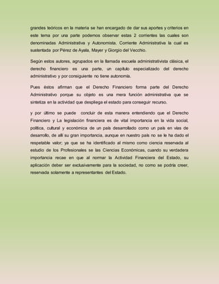 grandes teóricos en la materia se han encargado de dar sus aportes y criterios en
este tema por una parte podemos observar estas 2 corrientes las cuales son
denominadas Administrativa y Autonomista. Corriente Administrativa la cual es
sustentada por Pérez de Ayala, Mayer y Giorgio del Vecchio.
Según estos autores, agrupados en la llamada escuela administrativista clásica, el
derecho financiero es una parte, un capítulo especializado del derecho
administrativo y por consiguiente no tiene autonomía.
Pues éstos afirman que el Derecho Financiero forma parte del Derecho
Administrativo porque su objeto es una mera función administrativa que se
sintetiza en la actividad que despliega el estado para conseguir recurso.
y por último se puede concluir de esta manera entendiendo que el Derecho
Financiero y La legislación financiera es de vital importancia en la vida social,
política, cultural y económica de un país desarrollado como un país en vías de
desarrollo, de allí su gran importancia, aunque en nuestro país no se le ha dado el
respetable valor; ya que se ha identificado al mismo como ciencia reservada al
estudio de los Profesionales se las Ciencias Económicas, cuando su verdadera
importancia recae en que al normar la Actividad Financiera del Estado, su
aplicación deber ser exclusivamente para la sociedad, no como se podría creer,
reservada solamente a representantes del Estado.
 