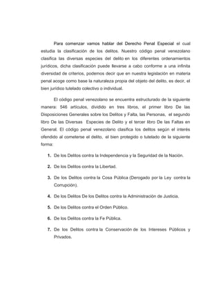Para comenzar vamos hablar del Derecho Penal Especial el cual
estudia la clasificación de los delitos. Nuestro código penal venezolano
clasifica las diversas especies del delito en los diferentes ordenamientos
jurídicos, dicha clasificación puede llevarse a cabo conforme a una infinita
diversidad de criterios, podemos decir que en nuestra legislación en materia
penal acoge como base la naturaleza propia del objeto del delito, es decir, el
bien jurídico tutelado colectivo o individual.
El código penal venezolano se encuentra estructurado de la siguiente
manera: 546 artículos, dividido en tres libros, el primer libro De las
Disposiciones Generales sobre los Delitos y Falta, las Personas, el segundo
libro De las Diversas Especies de Delito y el tercer libro De las Faltas en
General. El código penal venezolano clasifica los delitos según el interés
ofendido al cometerse el delito, el bien protegido o tutelado de la siguiente
forma:
1. De los Delitos contra la Independencia y la Seguridad de la Nación.
2. De los Delitos contra la Libertad.
3. De los Delitos contra la Cosa Pública (Derogado por la Ley contra la
Corrupción).
4. De los Delitos De los Delitos contra la Administración de Justicia.
5. De los Delitos contra el Orden Público.
6. De los Delitos contra la Fe Pública.
7. De los Delitos contra la Conservación de los Intereses Públicos y
Privados.
 