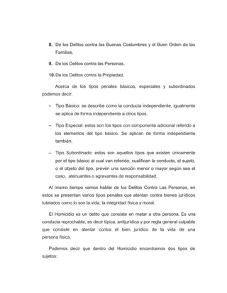 8. De los Delitos contra las Buenas Costumbres y el Buen Orden de las
Familias.
9. De los Delitos contra las Personas.
10.De los Delitos contra la Propiedad.
Acerca de los tipos penales básicos, especiales y subordinados
podemos decir:
− Tipo Básico: se describe como la conducta independiente, igualmente
se aplica de forma independiente a otros tipos.
− Tipo Especial: estos son los tipos con componente adicional referido a
los elementos del tipo básico. Se aplican de forma independiente
también.
− Tipo Subordinado: estos son aquellos tipos que existen únicamente
por el tipo básico al cual van referido; cualifican la conducta, el sujeto,
o el objeto del tipo, prevén una sanción menor o mayor según sea el
caso, atenuantes o agravantes de responsabilidad.
Al mismo tiempo vamos hablar de los Delitos Contra Las Personas, en
estos se presentan varios tipos penales que atentan contra bienes jurídicos
tutelados como lo son la vida, la integridad física y moral.
El Homicidio es un delito que consiste en matar a otra persona. Es una
conducta reprochable, es decir típica, antijurídica y por regla general culpable
que consiste en atentar contra el bien jurídico de la vida de una
persona física.
Podemos decir que dentro del Homicidio encontramos dos tipos de
sujetos:
 