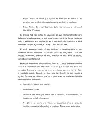 − Sujeto Activo: Es aquel que ejecuta la conducta de acción o de
omisión, para producir el resultado muerte, es decir, el homicida.
− Sujeto Pasivo: Es el individuo titular de la vida humana, la víctima del
Homicidio. El muerto.
El artículo 405 nos señala lo siguiente: "El que intencionalmente haya
dado muerte a alguna persona será penado con presidio de doce a dieciocho
años". La conducta aquí establecida es la del Homicidio Intencional el cual
puede ser: Simple, Agravado (art. 407) o Calificado (art. 406).
El homicidio según nuestro código penal nos habla del homicidio en sus
diferentes formas: voluntario, concausal, parricidio, magnicidio, homicidio
culposo, infanticidio, homicidio en riña, homicidio en riña, delito de aborto,
homicidio preterintencional.
Homicidio Intencional Simple articulo 405 C.P: Cuando existe la intención
positiva de inferir la muerte a la víctima. Es decir que el sujeto activo tiene la
capacidad de querer y entender las consecuencias de su conducta y producir
el resultado muerte. Cuando se tiene toda la intención de dar muerte a
alguien. Para que se consume este hecho punible es necesaria la existencia
de los siguientes elementos:
− Destrucción de una vida humana.
− Intención de Matar.
− Que la muerte del sujeto pasivo sea el resultado, exclusivamente, de
la acción u omisión del agente.
− Por último, que exista una relación de causalidad entre la conducta
positiva o negativa del agente y el resultado Típicamente antijurídico.
 