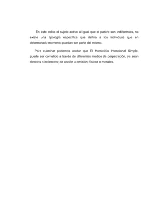 En este delito el sujeto activo al igual que el pasivo son indiferentes, no
existe una tipología específica que defina a los individuos que en
determinado momento puedan ser parte del mismo.
Para culminar podemos acotar que El Homicidio Intencional Simple,
puede ser cometido a través de diferentes medios de perpetración, ya sean
directos o indirectos; de acción u omisión; físicos o morales.
 