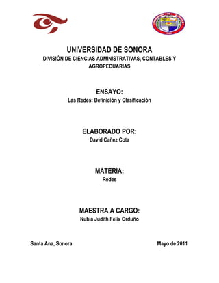 UNIVERSIDAD DE SONORA<br />DIVISIÓN DE CIENCIAS ADMINISTRATIVAS, CONTABLES Y AGROPECUARIAS<br />ENSAYO:<br />Las Redes: Definición y Clasificación<br />ELABORADO POR:<br />David Cañez Cota<br />MATERIA:<br />Redes<br />MAESTRA A CARGO:<br />Nubia Judith Félix Orduño<br />Santa Ana, Sonora                                                                 Mayo de 2011<br />Este ensayo hace mención a todos los conceptos básicos que podemos encontrar cuando hablamos de redes de computadoras. En lo personal pienso que las redes de computadoras día con día van aumentando en cuanto a la importancia que le damos los humanos, ya que la tecnología nos hace depender de ellas de alguna u otra forma, ya que para realizar muchas actividades frente al ordenador las necesitamos. Con el simple hecho de que 2 computadoras se encuentren conectadas entre sí y puedan compartir información y datos, ya se ha creado una red, hasta una que conecte computadoras a kilómetros de distancia. Una red informática se puede definir como un conjunto de equipos conectados entre sí con la finalidad de compartir información y recursos. Es decir, es un conjunto de ordenadores, impresoras y otros medios informáticos conectados entre sí, usualmente con la finalidad de compartir archivos y ejecutar aplicaciones de red (Ríos, s/f). <br />Con lo globalizado que se encuentra el mundo, en la actualidad se puede crear una red no solo mediante conexiones cableadas, ya hace algunos años que se utilizan las redes mediante microondas y satélites de comunicación. El uso que se le ha dado a las redes me tiene convencido de que ha venido a facilitarnos la vida a los humanos, si no fuera así entonces no existirían tantos tipos de redes. Por ejemplo, la aplicación de las redes en los negocios, muchas grandes empresas tienen varias computadoras dentro de sus instalaciones y las tiene en lugares distintos por lo que es necesario crear una red dentro de la compañía que se encargue de mantener conectadas a todas las computadoras. Otra aplicación, es en el hogar, una persona dentro de su casa tiene distintos dispositivos informáticos, por ejemplo 3 ordenadores a lo largo de su hogar y una impresora, mediante una red personal puede mantener comunicados todos los dispositivos y que compartan la  <br />impresora, para que no haya necesidad de tener una impresora por ordenador. Otro uso de las redes, sería cuando se quiere accesar a la web mediante dispositivos móviles, campo de la computación que va creciendo en demanda, y que en este caso específico requiere de una red de tipo inalámbrica. Más adelante se hablará sobre estas redes. <br />Ahora que se tiene conocimiento acerca de lo que son las redes, se mencionarán los tipos de estas que existen según su tamaño. Ríos (s/f) menciona que existen 3 tipos de redes según su geografía, las redes LAN (Local Area Network), MAN (Metropolitan Area Network) y WAN (Wireless Area Network). Las redes LAN son redes pequeñas de 3 a 50 nodos y normalmente distribuidos en un mismo edificio. Las redes MAN son una serie de redes LAN interconectadas para formar una sola red amplia, distribuida en una zona que abarca varios edificios. La red WAN es un sistema que permite la interconexión nacional o mundial mediante líneas telefónicas y satélites.<br /> En lo personal, la clasificación de Ríos es muy básica, ya que conocemos que existen más tipos de redes según su tamaño, por lo que se mencionarán otras redes faltantes que es indispensable conocer. La Red de Área Personal (PAN) es como su nombre lo dice una red que conecta dispositivos de la computadora con un alcance muy corto. La CAN (Campus Area Network) es una red que conecta varias LAN dentro de un espacio geográfico determinado. <br />Una LAN es una red de propiedad privada que se encuentra en un solo edificio. Se utiliza ampliamente para conectar computadoras personales y estaciones de trabajo en oficinas de una empresa para compartir recursos e intercambiar información. La red de área metropolitana (MAN) abarca toda una ciudad. Su ejemplo más conocido es la red de televisión por cable disponible en muchas ciudades. La red de área amplia (MAN) abarca una gran área geográfica, con frecuencia un país o un continente. Contiene un conjunto de máquinas diseñado para programas de usuario (Tanenbaum, 2003). <br />Todos los tipos de redes que ya se mencionaron son importantes desde mi punto de vista, dependiendo de qué es lo que se busque realizar y conectar, es decir, dependiendo de la necesidad que se tenga será el tipo de red a utilizar. Lo que se requiere para crear una red es una mezcla de hardware (equipos de cómputo y otros dispositivos) y software (programas y aplicaciones para hacer que los equipos trabajen coordinadamente). El conjunto de estas redes de comunicación da como resultado el Internet.<br />                          <br />Ahora voy a hacer mención a lo que se refiere a los tipos de redes según su topología. Para empezar, La topología o la forma de conexión de la red, depende de algunos aspectos como la distancia entre las computadoras y el medio de comunicación entre ellas ya que este determina, la velocidad del sistema. Topología de red es la forma en que se distribuyen los cables de la red para conectarse con el servidor y con cada una de las estaciones de trabajo. La topología determina donde pueden colocarse las estaciones de trabajo, la facilidad con que se tenderá el cable y el corte de todo el sistema de cableado. La flexibilidad de una red en cuanto a sus necesidades futuras se refiere, depende en gran parte de la topología establecida (Ríos, s/f). Según la topología de redes, existen 3 tipos de conexiones entre redes, por bus, por anillo y por estrella. Últimamente, es posible la interconexión entre redes combinadas, es decir, estrella/bus y estrella/anillo. <br />La topología de estrella es una conexión donde se tiene un punto de acceso central para la conexión del resto de los cables que parten de los otros dispositivos. El dispositivo que se tiene como centro, es comúnmente el dispositivo que comparte información y archivos con el resto de los dispositivos. La ventaja de este tipo de conexión es que cuando ocurren problemas en la red, es fácil detectar donde surgen, debido a que las estaciones que están comunicadas lo hacen a través del equipo central. Una desventaja de este tipo de red, desde mi punto de vista es que solo se puede crear esta red mediante cables, lo que conlleva a gastos de equipo, y mantenimiento constante del mismo. Hoy en día me parece que es más fácil y accesible el trabajar con redes inalámbricas dentro de una empresa. La topología en bus, es cuando, tanto el servidor como el resto de las estaciones de trabajo están conectadas a un cable central. Aquí, todos los nodos comparten este cable y éste <br />necesita acopladores en ambos extremos (Ríos, s/f). La ventaja de este tipo de conexión pienso que es la fácil instalación del cable, puede extenderse fácilmente a través de las paredes y el techo del lugar, y el cable debe ir de equipo en equipo. Las desventajas son que al estar todos los nodos conectados a este cable, puede haber un embotellamiento de información, debido al exceso de tráfico de datos. Además, es más difícil conocer cuando se origina un problema, de donde proviene este, a comparación de la topología de estrella donde se detecta rápidamente el origen del problema. También, si se rompe o daña el cable, todo el sistema se verá afectado. En lo personal, prefiero las redes en estrella para una empresa que requiera conectar sus ordenadores entre sí. El otro tipo de las redes principales según la topología, son las de anillo, donde las estaciones están unidas una con otra formando un círculo por medio de un cable común. El flujo de los datos circula en un solo sentido alrededor del círculo, regenerándose en cada nodo de la red. La ventaja de este tipo de red es que puede extenderse a menudo a largas distancias, y el costo de instalación del cableado es muy bajo, y una desventaja es que pueda ocurrir una rotura del cable, lo que afectará todo el sistema.<br />Como se puede apreciar en la imagen, además de las redes en bus, estrella y anillo, se pueden crear redes mixtas, combinadas o de distintas configuraciones, dependiendo de las necesidades que se tengan de una red. La red totalmente convexa, es una combinación de una red de anillo, con una red de malla cruzada, en esta red los nodos interactúan al mismo tiempo con todos los demás, la información fluye hacia todos lados, y el compartimiento de datos se da en todos los nodos. El tipo de red que se va a instalar en una <br />empresa, dependerá de la necesidad que se tenga, y se analizarán distintos factores, tales como los recursos que se estén dispuestos a invertir, las instalaciones, infraestructura, pero todo basado en lo que se quiera conectar. Por último, existen redes por su tipo de conexión, sean redes alámbricas o inalámbricas. Según Díaz (2010) una red alámbrica es aquella en la cual se emplea el cableado, de cualquier tipo en las cuales se conectan las maquinas que se requieran. Es recomendable para ciertas funciones, como compartir videos, debido al ancho de banda que ofrece este tipo de conexión, y la velocidad de esta red es muy buena. Por otro lado, las redes inalámbricas tienen como ventaja la movilidad. Esta red no utiliza cables, por lo que es más cómoda y sencilla la conectividad de la red. <br />Las ventajas de las redes inalámbricas son la flexibilidad de la misma, la poca planificación que se requiere para crearlas, el fácil diseño, la calidad en el servicio que ofrece, el costo de instalación el cual es muy bajo, mientras que las redes alámbricas presentan las ventajas que son creadas con costos muy bajos y accesibles, ofrecen el mayor rendimiento posible, y la transferencia de datos es a mayor velocidad. En conclusión, prefiero las redes inalámbricas ya que ofrecen grandes ventajas, que si bien, las redes cableadas tienen otras ventajas para ofrecer, es posible sustituirlas y seguirá siendo más práctico trabajar con redes inalámbricas. <br />REFERENCIAS BIBLIOGRÁFICAS<br />Diaz, Josafat. 2010. Redes alámbricas e inalámbricas. CECYTE. Realizar mantenimiento a una red LAN. Chetumal, Quintana Roo, México. 10p.<br />Rios, Lillian. Sin fecha. Las computadoras y las redes. Aprenda la red. Curso SALP 6001. 8p.<br />Tabenbaum, Andrew. 2003. Redes de computadoras. Cuarta edición. Editorial Pearson Educacion. Amsterdam, Holanda. 912p.<br />