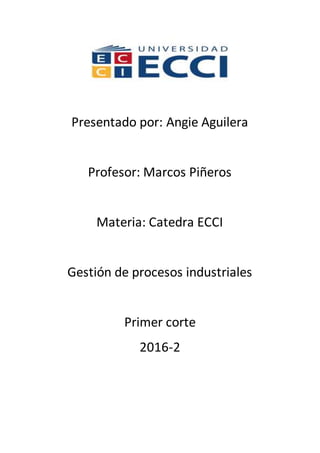 Presentado por: Angie Aguilera
Profesor: Marcos Piñeros
Materia: Catedra ECCI
Gestión de procesos industriales
Primer corte
2016-2
 