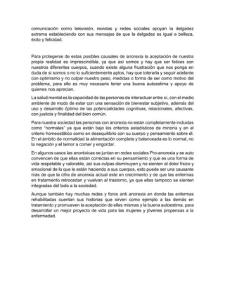 comunicación como televisión, revistas y redes sociales apoyan la delgadez
extrema estableciendo con sus mensajes de que la delgadez es igual a belleza,
éxito y felicidad.
Para protegerse de estas posibles causales de anorexia la aceptación de nuestra
propia realidad es imprescindible, ya que así somos y hay que ser felices con
nuestros diferentes cuerpos, cuando existe alguna frustración que nos ponga en
duda de si somos o no lo suficientemente aptos, hay que tolerarla y seguir adelante
con optimismo y no culpar nuestro peso, medidas o forma de ser como motivo del
problema, para ello es muy necesario tener una buena autoestima y apoyo de
quienes nos aprecian.
La salud mental es la capacidad de las personas de interactuar entre sí, con el medio
ambiente de modo de estar con una sensación de bienestar subjetivo, además del
uso y desarrollo óptimo de las potencialidades cognitivas, relacionales, afectivas,
con justicia y finalidad del bien común.
Para nuestra sociedad las personas con anorexia no están completamente incluidas
como “normales” ya que están bajo los criterios estadísticos de minoría y en el
criterio homeostático como en desequilibrio con su cuerpo y pensamiento sobre él.
En el ámbito de normalidad la alimentación completa y balanceada es lo normal, no
la negación y el temor a comer y engordar.
En algunos casos las anoréxicas se juntan en redes sociales Pro-anorexia y se auto
convencen de que ellas están correctas en su pensamiento y que es una forma de
vida respetable y valorable, así sus culpas disminuyen y no sienten el dolor físico y
emocional de lo que le están haciendo a sus cuerpos, esto puede ser una causante
más de que la cifra de anorexia actual este en crecimiento y de que las enfermas
en tratamiento retrocedan y vuelvan al trastorno, ya que ellas tampoco se sienten
integradas del todo a la sociedad.
Aunque también hay muchas redes y foros anti anorexia en donde las enfermas
rehabilitadas cuentan sus historias que sirven como ejemplo a las demás en
tratamiento y promueven la aceptación de ellas mismas y la buena autoestima, para
desarrollar un mejor proyecto de vida para las mujeres y jóvenes propensas a la
enfermedad.
 