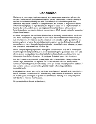 Conclusión
Mucha gente no comprende cómo o por qué algunas personas se vuelven adictas a las
drogas. Pueden asumir de manera equivocada que los toxicómanos no tienen principios
morales o suficiente voluntad y que ellos podrían dejar de consumir drogas si sólo
estuvieran dispuestos a cambiar su comportamiento. En realidad, la drogadicción es una
enfermedad compleja y el dejar de consumir drogas no se da con la simple intención de
hacerlo. De hecho, debido a que las drogas cambian al cerebro de tal manera que
fomenta su abuso compulsivo, dejar de consumirlas es difícil, aun para aquellos que están
dispuestos a hacerlo.
En todos los aspectos las adicciones son difíciles de encarar y afrontar debido a que cada
una de las personas que las padecen muchas veces no comienzan con tratamientos por
sus circunstancias. Se necesita ayuda, antes que nada se debe aceptar que se tiene un
problema y tener la fuerza de voluntad para comenzar un cambio. Esto es lo más difícil
porque factores como el orgullo, la autosuficiencia, inseguridad, miedo o ignorancia hacen
que este primer paso sea el más difícil de dar.
Desde siempre el principal problema de la gente con adicciones es el dar el primer paso,
sin embargo está comprobado que en todos los casos la gente que acepto este paso y se
atrevió a darlo con ayuda de la gente y los tratamientos indicados, paulatinamente han
recuperado el control en sí mismos y la confianza de sus cercanos y en sí mismos.
Las adicciones son tan comunes que se puede decir que la mayoría de la población es
adicta a algo, refiriéndose a que puede ser a cualquier cosa o acción, es importante
darnos un momento para autoevaluarnos y saber qué tipo de adicción podemos padecer y
sea común o no tener conocimientos y la información suficiente para tratarse
adecuadamente.
Para poder salir de una adicción es necesario estar motivado, es decir tener un motivo por
el cual intentes o luches contra esa enfermedad y en el caso de la anorexia es necesario
de mucha ayuda psicológica ya que es una enfermedad mental y en la cual para poder
salir de ella se necesita mucha ayuda.
Ninguna adicción te llevara, a algo bueno.
 