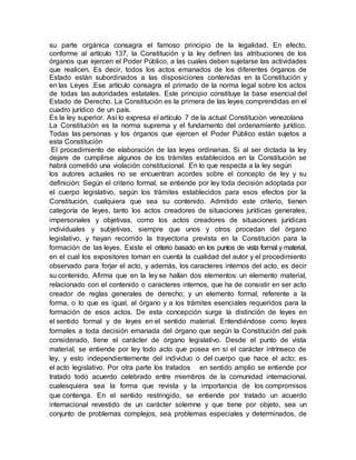su parte orgánica consagra el famoso principio de la legalidad. En efecto,
conforme al artículo 137, la Constitución y la ley definen las atribuciones de los
órganos que ejercen el Poder Público, a las cuales deben sujetarse las actividades
que realicen. Es decir, todos los actos emanados de los diferentes órganos de
Estado están subordinados a las disposiciones contenidas en la Constitución y
en las Leyes .Ese artículo consagra el primado de la norma legal sobre los actos
de todas las autoridades estatales. Este principio constituye la base esencial del
Estado de Derecho. La Constitución es la primera de las leyes comprendidas en el
cuadro jurídico de un país.
Es la ley superior. Así lo expresa el artículo 7 de la actual Constitución venezolana
La Constitución es la norma suprema y el fundamento del ordenamiento jurídico.
Todas las personas y los órganos que ejercen el Poder Público están sujetos a
esta Constitución
El procedimiento de elaboración de las leyes ordinarias. Si al ser dictada la ley
dejare de cumplirse algunos de los trámites establecidos en la Constitución se
habrá cometido una violación constitucional. En lo que respecta a la ley según
los autores actuales no se encuentran acordes sobre el concepto de ley y su
definición: Según el criterio formal, se entiende por ley toda decisión adoptada por
el cuerpo legislativo, según los trámites establecidos para esos efectos por la
Constitución, cualquiera que sea su contenido. Admitido este criterio, tienen
categoría de leyes, tanto los actos creadores de situaciones jurídicas generales,
impersonales y objetivas, como los actos creadores de situaciones jurídicas
individuales y subjetivas, siempre que unos y otros procedan del órgano
legislativo, y hayan recorrido la trayectoria prevista en la Constitución para la
formación de las leyes. Existe el criterio basado en los puntos de vista formal y material,
en el cual los expositores toman en cuenta la cualidad del autor y el procedimiento
observado para forjar el acto, y además, los caracteres internos del acto, es decir
su contenido. Afirma que en la ley se hallan dos elementos: un elemento material,
relacionado con el contenido o caracteres internos, que ha de consistir en ser acto
creador de reglas generales de derecho; y un elemento formal, referente a la
forma, o lo que es igual, al órgano y a los trámites esenciales requeridos para la
formación de esos actos. De esta concepción surge la distinción de leyes en
el sentido formal y de leyes en el sentido material. Entendiéndose como leyes
formales a toda decisión emanada del órgano que según la Constitución del país
considerado, tiene el carácter de órgano legislativo. Desde el punto de vista
material, se entiende por ley todo acto que posea en sí el carácter intrínseco de
ley, y esto independientemente del individuo o del cuerpo que hace el acto; es
el acto legislativo. Por otra parte los tratados en sentido amplio se entiende por
tratado todo acuerdo celebrado entre miembros de la comunidad internacional,
cualesquiera sea la forma que revista y la importancia de los compromisos
que contenga. En el sentido restringido, se entiende por tratado un acuerdo
internacional revestido de un carácter solemne y que tiene por objeto, sea un
conjunto de problemas complejos, sea problemas especiales y determinados, de
 