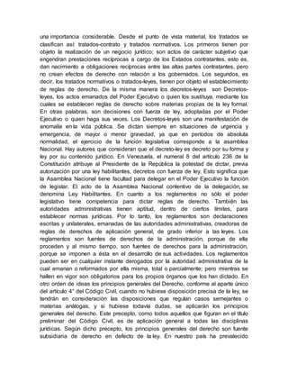 una importancia considerable. Desde el punto de vista material, los tratados se
clasifican así: tratados-contrato y tratados normativos. Los primeros tienen por
objeto la realización de un negocio jurídico; son actos de carácter subjetivo que
engendran prestaciones recíprocas a cargo de los Estados contratantes, esto es,
dan nacimiento a obligaciones recíprocas entre las altas partes contratantes, pero
no crean efectos de derecho con relación a los gobernados. Los segundos, es
decir, los tratados normativos o tratados-leyes, tienen por objeto el establecimiento
de reglas de derecho. De la misma manera los decretos-leyes son Decretos-
leyes, los actos emanados del Poder Ejecutivo o quien los sustituya, mediante los
cuales se establecen reglas de derecho sobre materias propias de la ley formal.
En otras palabras, son decisiones con fuerza de ley, adoptadas por el Poder
Ejecutivo o quien haga sus veces. Los Decretos-leyes son una manifestación de
anomalía en la vida pública. Se dictan siempre en situaciones de urgencia y
emergencia, de mayor o menor gravedad, ya que en períodos de absoluta
normalidad, el ejercicio de la función legislativa corresponde a la asamblea
Nacional. Hay autores que consideran que el decreto-ley es decreto por su forma y
ley por su contenido jurídico. En Venezuela, el numeral 8 del artículo 236 de la
Constitución atribuye al Presidente de la República la potestad de dictar, previa
autorización por una ley habilitantes, decretos con fuerza de ley. Esto significa que
la Asamblea Nacional tiene facultad para delegar en el Poder Ejecutivo la función
de legislar. El acto de la Asamblea Nacional contentivo de la delegación, se
denomina Ley Habilitantes. En cuanto a los reglamentos no sólo el poder
legislativo tiene competencia para dictar reglas de derecho. También las
autoridades administrativas tienen aptitud, dentro de ciertos límites, para
establecer normas jurídicas. Por lo tanto, los reglamentos son declaraciones
escritas y unilaterales, emanadas de las autoridades administrativas, creadoras de
reglas de derechos de aplicación general, de grado inferior a las leyes. Los
reglamentos son fuentes de derechos de la administración, porque de ella
proceden y al mismo tiempo, son fuentes de derechos para la administración,
porque se imponen a ésta en el desarrollo de sus actividades. Los reglamentos
pueden ser en cualquier instante derogados por la autoridad administrativa de la
cual emanan o reformados por ella misma, total o parcialmente; pero mientras se
hallen en vigor son obligatorios para los propios órganos que los han dictado. En
otro orden de ideas los principios generales del Derecho, conforme al aparte único
del artículo 4° del Código Civil, cuando no hubiese disposición precisa de la ley, se
tendrán en consideración las disposiciones que regulan casos semejantes o
materias análogas, y si hubiese todavía dudas, se aplicarán los principios
generales del derecho. Este precepto, como todos aquellos que figuran en el título
preliminar del Código Civil, es de aplicación general a todas las disciplinas
jurídicas. Según dicho precepto, los principios generales del derecho son fuente
subsidiaria de derecho en defecto de la ley. En nuestro país ha prevalecido
 