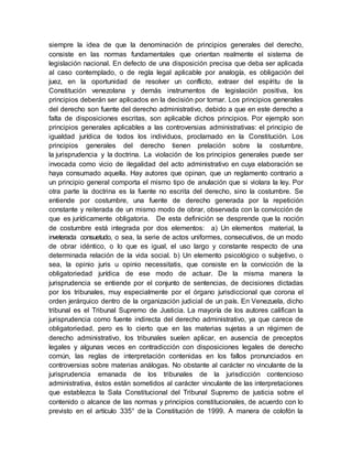 siempre la idea de que la denominación de principios generales del derecho,
consiste en las normas fundamentales que orientan realmente el sistema de
legislación nacional. En defecto de una disposición precisa que deba ser aplicada
al caso contemplado, o de regla legal aplicable por analogía, es obligación del
juez, en la oportunidad de resolver un conflicto, extraer del espíritu de la
Constitución venezolana y demás instrumentos de legislación positiva, los
principios deberán ser aplicados en la decisión por tomar. Los principios generales
del derecho son fuente del derecho administrativo, debido a que en este derecho a
falta de disposiciones escritas, son aplicable dichos principios. Por ejemplo son
principios generales aplicables a las controversias administrativas: el principio de
igualdad jurídica de todos los individuos, proclamado en la Constitución. Los
principios generales del derecho tienen prelación sobre la costumbre,
la jurisprudencia y la doctrina. La violación de los principios generales puede ser
invocada como vicio de ilegalidad del acto administrativo en cuya elaboración se
haya consumado aquella. Hay autores que opinan, que un reglamento contrario a
un principio general comporta el mismo tipo de anulación que si violara la ley. Por
otra parte la doctrina es la fuente no escrita del derecho, sino la costumbre. Se
entiende por costumbre, una fuente de derecho generada por la repetición
constante y reiterada de un mismo modo de obrar, observada con la convicción de
que es jurídicamente obligatoria. De esta definición se desprende que la noción
de costumbre está integrada por dos elementos: a) Un elementos material, la
inveterada consuetudo, o sea, la serie de actos uniformes, consecutivos, de un modo
de obrar idéntico, o lo que es igual, el uso largo y constante respecto de una
determinada relación de la vida social. b) Un elemento psicológico o subjetivo, o
sea, la opinio juris u opinio necessitatis, que consiste en la convicción de la
obligatoriedad jurídica de ese modo de actuar. De la misma manera la
jurisprudencia se entiende por el conjunto de sentencias, de decisiones dictadas
por los tribunales, muy especialmente por el órgano jurisdiccional que corona el
orden jerárquico dentro de la organización judicial de un país. En Venezuela, dicho
tribunal es el Tribunal Supremo de Justicia. La mayoría de los autores califican la
jurisprudencia como fuente indirecta del derecho administrativo, ya que carece de
obligatoriedad, pero es lo cierto que en las materias sujetas a un régimen de
derecho administrativo, los tribunales suelen aplicar, en ausencia de preceptos
legales y algunas veces en contradicción con disposiciones legales de derecho
común, las reglas de interpretación contenidas en los fallos pronunciados en
controversias sobre materias análogas. No obstante al carácter no vinculante de la
jurisprudencia emanada de los tribunales de la jurisdicción contencioso
administrativa, éstos están sometidos al carácter vinculante de las interpretaciones
que establezca la Sala Constitucional del Tribunal Supremo de justicia sobre el
contenido o alcance de las normas y principios constitucionales, de acuerdo con lo
previsto en el artículo 335° de la Constitución de 1999. A manera de colofón la
 