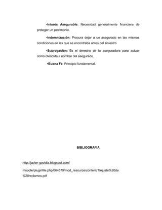 •Interés Asegurable: Necesidad generalmente financiera de
proteger un patrimonio.
•Indemnización: Procura dejar a un asegurado en las mismas
condiciones en las que se encontraba antes del siniestro
•Subrogación: Es el derecho de la aseguradora para actuar
como ofendida a nombre del asegurado.
•Buena Fe: Principio fundamental.
BIBLIOGRAFIA
http://javier-gavidia.blogspot.com/
moodle/pluginfile.php/664579/mod_resource/content/1/Ajuste%20de
%20reclamos.pdf
 