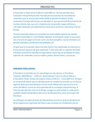 PROYECTO

Comprende un lapso entre el 200 d.C hasta 800 d.C. De este periodo de la
civilización mesoamericana esta marcada por los procesos de consolidación
urbanístico que se venia produciendo desde el periodo Preclásico Tardío,
comenzara a lo largo del tiempo una decadencia que permitirá el florecimiento de
muchas culturas mas, que van a impactar por sus grandes rasgos artísticos y
culturales destacados principalmente en la pintura, escultura y arquitectura de ese
tiempo.

Durante el periodo clásico se consolidan las comunidades agrarias de carácter
teocrático asentadas en comunidades sagradas, se distinguen según su zona pero
con una serie de rasgos comunes como: escritura jeroglífica, macizos templos con
grandes grabados y perfectamente detallados etc.

Al igual que en el periodo clásico las artes fueron muy destacadas, el urbanismo y
la arquitectura, gozaron de gran esplendor. Y para todo ello en aspectos formales
utilizaban ornamentas labradas en bajorrelieve: pocas figuras esculpidas en bulto
redondo con materiales como la madera, piedra, diseños libres, cursivos etc.




PERIODO POSCLASICO:

El Posclásico es dividido por los arqueólogos en dos épocas, el Posclásico
Temprano (800/900 d.C - 1100 d.C), dominado por Tula y la cultura tolteca; y
el Posclásico Tardío, tiempo del imperio mexica (1100 d.C - 1521/1694 d.C). Siempre
es conveniente aclarar que la calendarización es variable de acuerdo con la historia
regional, dado que normalmente se toma como referencia lo que ocurría en el
centro de México. Como los otros períodos de la cronología mesoamericana, el
inicio de este período varía en el tiempo, aunque se suele señalar la caída de las
ciudades-Estado del Epiclásico del centro de Mesoamérica como el principio del
Posclásico.

Sin embargo, en todas las áreas de Mesoamérica ocurrió un proceso de deterioro
de las hegemonías regionales del Clásico que concluyó con el abandono de las


ARTE PREHISTORICO                                                            Página 5
 