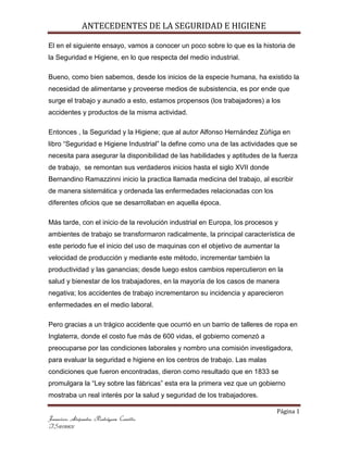 ANTECEDENTES DE LA SEGURIDAD E HIGIENE
Página 1
Francisco Alejandro Rodríguez Carrillo
IS10110831
El en el siguiente ensayo, vamos a conocer un poco sobre lo que es la historia de
la Seguridad e Higiene, en lo que respecta del medio industrial.
Bueno, como bien sabemos, desde los inicios de la especie humana, ha existido la
necesidad de alimentarse y proveerse medios de subsistencia, es por ende que
surge el trabajo y aunado a esto, estamos propensos (los trabajadores) a los
accidentes y productos de la misma actividad.
Entonces , la Seguridad y la Higiene; que al autor Alfonso Hernández Zúñiga en
libro “Seguridad e Higiene Industrial” la define como una de las actividades que se
necesita para asegurar la disponibilidad de las habilidades y aptitudes de la fuerza
de trabajo, se remontan sus verdaderos inicios hasta el siglo XVII donde
Bernandino Ramazzinni inicio la practica llamada medicina del trabajo, al escribir
de manera sistemática y ordenada las enfermedades relacionadas con los
diferentes oficios que se desarrollaban en aquella época.
Más tarde, con el inicio de la revolución industrial en Europa, los procesos y
ambientes de trabajo se transformaron radicalmente, la principal característica de
este periodo fue el inicio del uso de maquinas con el objetivo de aumentar la
velocidad de producción y mediante este método, incrementar también la
productividad y las ganancias; desde luego estos cambios repercutieron en la
salud y bienestar de los trabajadores, en la mayoría de los casos de manera
negativa; los accidentes de trabajo incrementaron su incidencia y aparecieron
enfermedades en el medio laboral.
Pero gracias a un trágico accidente que ocurrió en un barrio de talleres de ropa en
Inglaterra, donde el costo fue más de 600 vidas, el gobierno comenzó a
preocuparse por las condiciones laborales y nombro una comisión investigadora,
para evaluar la seguridad e higiene en los centros de trabajo. Las malas
condiciones que fueron encontradas, dieron como resultado que en 1833 se
promulgara la “Ley sobre las fábricas” esta era la primera vez que un gobierno
mostraba un real interés por la salud y seguridad de los trabajadores.
 