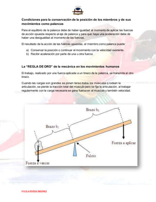 PAOLARIVERABRIONES
Condiciones para la conservación de la posición de los miembros y de sus
movimientos como palancas
Para el equilibrio de la palanca debe de haber igualdad al momento de aplicar las fuerzas
de acción opuesta respecto al eje de palanca y para que haya una aceleración debe de
haber una desigualdad al momento de las fuerzas.
El resultado de la acción de las fuerzas opuestas, el miembro como palanca puede:
a) Conservar la posición o continuar el movimiento con la velocidad existente.
b) Recibir aceleración por parte de una u otra fuerza.
La “REGLA DE ORO” de la mecánica en los movimientos humanos
El trabajo, realizado por una fuerza aplicada a un brazo de la palanca, se transmite al otro
brazo.
Cuando las cargas son grandes se ponen tenso todos los músculos q rodean la
articulación, se pierde la tracción total del musculo pero se fija la articulación, al trabajar
regularmente con la carga necesaria se gana fuerza en el musculo y también velocidad.
 