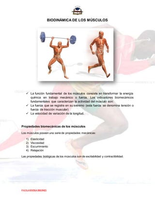 PAOLARIVERABRIONES
BIODINÁMICA DE LOS MÚSCULOS
 La función fundamental de los músculos consiste en transformar la energía
química en trabajo mecánico o fuerza. Los indicadores biomecánicos
fundamentales que caracterizan la actividad del músculo son:
 La fuerza que se registra en su extremo (esta fuerza se denomina tensión o
fuerza de tracción muscular)
 La velocidad de variación de la longitud.
Propiedades biomecánicas de los músculos
Los músculos poseen una serie de propiedades mecánicas:
1) Elasticidad
2) Viscosidad
3) Escurrimiento
4) Relajación
Las propiedades biológicas de los músculos son de excitabilidad y contractibilidad.
 