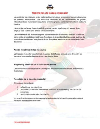 PAOLARIVERABRIONES
Regímenes de trabajo muscular
La acción de los músculos en las cadenas biocinematicas en condiciones normales nunca
se produce aisladamente. Los músculos participan en los movimientos en grupos,
interactuando de manera compleja, tanto entre los grupos, como internamente en cada uno
de ellos.
La variación es la que determina el régimen de trabajo en el musculo, ya sea de su
longitud o de su tensión o ambas simultáneamente.
La excitabilidad del musculo se pone de manifiesto en la variación, tanto en su tensión
como en las propiedades mecánicas. Resultado de la excitabilidad la energía química del
musculo se convierte en energía mecánica. Responde a estímulos mediante potenciales
de acción.
Acción mecánica de los músculos
La tracción muscular caracteriza la magnitud de la fuerza aplicada y su dirección, se
forman al sumarse las fuerzas de tracción de sus fibras.
Magnitud y dirección de la tracción muscular
La tracción muscular depende de un conjunto de condiciones mecánicas, anatómicas y
fisiológicas.
Resultado de la tracción muscular
El resultado depende de:
1. La fijación de los miembros.
2. La correlación entre las fuerzas que provocan el movimiento y las fuerzas de
resistencia.
3. Las condiciones iniciales de rotación.
No es suficiente determinar la magnitud y la dirección de la tracción para determinar el
resultado de la tracción muscular.
 