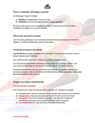 PAOLARIVERABRIONES
Tipos y variedades del trabajo muscular
Se distinguen 2 tipos de trabajo:
a) Estático: la longitud del musculo no varía.
b) Dinámico: el musculo puede acortarse o puede alargarse.
Durante la ejecución de una misma acción, pueden producirse sustituciones de las
variedades de trabajo en un mismo músculo.
Interacción muscular en grupo
Los músculos q participan en el movimiento siempre funcionan en grupo y no de forma
aislada y se realiza de diferentes grupos musculares.
Tensiones de apoyo y de trabajo
Las tensiones de trabajo posibilitan los movimientos y las tensiones de apoyo crean el
apoyo necesario para realizarlos.
Los miembros del cuerpo tienen relación con el apoyo total del cuerpo.
Los músculos que desarrollan tensiones de apoyo ejecutan un trabajo estático, y los
músculos que desarrollan las tensiones de trabajo realizan un trabajo dinámico.
Si las tensiones de los músculos q provocan el movimiento son grande, entonces las
tensiones de apoyo q fijan los miembros inmóviles también deben ser grande. Estos estas
directamente relacionados entre sí.
Grupos musculares interactuantes
Función de los músculos
Los músculos que rodean las articulaciones, se dividen en 2 grupos funcionales:
a) Los agonistas.- son los músculos que se contraen para provocar el movimiento.
b) Antagonistas.- Son los músculos que hacen la función (acción contraria).
c) Sinergistas.- Son los músculos que ayudan a los agonista a realizar el
movimiento, pero esa no es su función principal (acción conjunta).
d) Los Estabilizadores.- dan punto fijo a las zonas adyacentes.
 