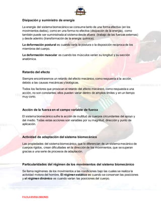 PAOLARIVERABRIONES
Disipación y suministro de energía
La energía del sistema biomecánico se consume tanto de una forma efectiva (en los
movimientos dados), como en una forma no efectiva (disipación de la energía), como
también puede ser suministrada al sistema desde afuera (trabajo de las fuerzas externas)
y desde adentro (transformación de la energía química).
La deformación postural es cuando varía la postura o la disposición reciproca de los
miembros del cuerpo.
La deformación muscular es cuando los músculos varían su longitud y su sección
anatómica.
Retardo del efecto
Siempre encontraremos un retardo del efecto mecánico, como respuesta a la acción,
debido a las causas mecánicas y biológicas.
Todos los factores que provocan el retardo del efecto mecánico, como respuesta a una
acción, no son constantes; ellos pueden variar dentro de amplios límites y en un tiempo
muy corto.
Acción de la fuerza en el campo variable de fuerza
El sistema biomecánico sufre la acción de multitud de cuerpos circundantes del apoyo y
del medio. Todas estas acciones son variables por su magnitud, dirección y punto de
aplicación.
Actividad de adaptación del sistema biomecánico
Las propiedades del sistema biomecánico, que lo diferencian de un sistema mecánico de
cuerpos rígidos, crean dificultades en la dirección de los movimientos, que se superan
gracias a una serie de procesos de adaptación.
Particularidades del régimen de los movimientos del sistema biomecánico
Se llama regímenes de los movimientos a las condiciones bajo las cuales se realiza la
actividad motora del hombre. El régimen estático es cuando se conservan las posiciones
y el régimen dinámico es cuando varían las posiciones del cuerpo.
 