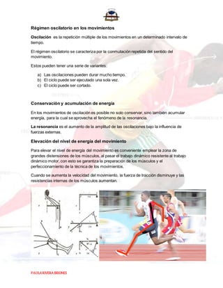 PAOLARIVERABRIONES
Régimen oscilatorio en los movimientos
Oscilación es la repetición múltiple de los movimientos en un determinado intervalo de
tiempo.
El régimen oscilatorio se caracteriza por la conmutación repetida del sentido del
movimiento.
Estos pueden tener una serie de variantes:
a) Las oscilaciones pueden durar mucho tiempo.
b) El ciclo puede ser ejecutado una sola vez.
c) El ciclo puede ser cortado.
Conservación y acumulación de energía
En los movimientos de oscilación es posible no solo conservar, sino también acumular
energía, para la cual se aprovecha el fenómeno de la resonancia.
La resonancia es el aumento de la amplitud de las oscilaciones bajo la influencia de
fuerzas externas.
Elevación del nivel de energía del movimiento
Para elevar el nivel de energía del movimiento es conveniente emplear la zona de
grandes distensiones de los músculos, al pasar el trabajo dinámico resistente al trabajo
dinámico motor, con esto se garantiza la preparación de los músculos y el
perfeccionamiento de la técnica de los movimientos.
Cuando se aumenta la velocidad del movimiento, la fuerza de tracción disminuye y las
resistencias internas de los músculos aumentan.
 