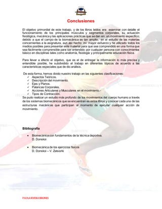 PAOLARIVERABRIONES
Conclusiones
El objetivo primordial de este trabajo, y de los libros leídos era examinar con detalle el
funcionamiento de los principales músculos y segmentos corporales, su actuación
fisiológica, mecánica y las aplicaciones prácticas que se dan en un movimiento especifico;
debido a que el campo de la biomecánica es tan amplio, en el estudio de las materias
concernientes a la asignatura, aun así hecho mi mayor esfuerzo y he utilizado todos los
medios posibles para presentar este material para que sea comprendido en una forma que
sea fácilmente comprensible para ser entendido por cualquier persona con conocimientos
básico en disciplinas tales como anatomía, fisiología y principalmente educación física.
Para llevar a efecto el objetivo, que es el de entregar la información lo más precisa y
entendible posible, he subdividido el trabajo en diferentes tópicos de acuerdo a las
características especiales que de dio análisis.
De esta forma, hemos divido nuestro trabajo en las siguientes clasificaciones:
 Aspectos Teóricos.
 Descripción del movimiento.
 Ejes y Planos.
 Palancas Corporales.
 Acciones Articulares y Musculares en el movimiento.-
 Tipos de Contracción.
Se pudo realizar un estudio más profundo de los movimientos del cuerpo humano a través
de los sistemas biomecánicos que se encuentran es estos libros y conocer cada una de las
estructuras mecánicas que participan al momento de ejecutar cualquier acción de
movimiento.
Bibliografía
 Biomecánica con fundamentos de la técnica deportiva.
D. Donskoi
 Biomecánica de los ejercicios físicos
D. Donskoi – V. Zatsiorki
 
