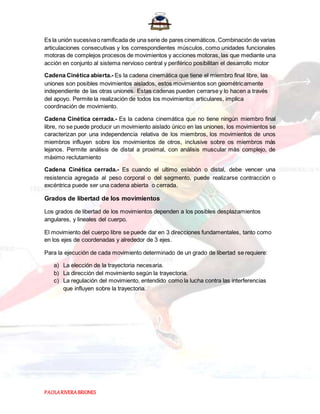 PAOLARIVERABRIONES
Es la unión sucesivao ramificada de una serie de pares cinemáticos. Combinación de varias
articulaciones consecutivas y los correspondientes músculos, como unidades funcionales
motoras de complejos procesos de movimientos y acciones motoras, las que mediante una
acción en conjunto al sistema nervioso central y periférico posibilitan el desarrollo motor
Cadena Cinética abierta.- Es la cadena cinemática que tiene el miembro final libre, las
uniones son posibles movimientos aislados, estos movimientos son geométricamente
independiente de las otras uniones. Estas cadenas pueden cerrarse y lo hacen a través
del apoyo. Permite la realización de todos los movimientos articulares, implica
coordinación de movimiento.
Cadena Cinética cerrada.- Es la cadena cinemática que no tiene ningún miembro final
libre, no se puede producir un movimiento aislado único en las uniones, los movimientos se
caracterizan por una independencia relativa de los miembros, los movimientos de unos
miembros influyen sobre los movimientos de otros, inclusive sobre os miembros más
lejanos. Permite análisis de distal a proximal, con análisis muscular más complejo, de
máximo reclutamiento
Cadena Cinética cerrada.- Es cuando el ultimo eslabón o distal, debe vencer una
resistencia agregada al peso corporal o del segmento, puede realizarse contracción o
excéntrica puede ser una cadena abierta o cerrada.
Grados de libertad de los movimientos
Los grados de libertad de los movimientos dependen a los posibles desplazamientos
angulares, y lineales del cuerpo.
El movimiento del cuerpo libre se puede dar en 3 direcciones fundamentales, tanto como
en los ejes de coordenadas y alrededor de 3 ejes.
Para la ejecución de cada movimiento determinado de un grado de libertad se requiere:
a) La elección de la trayectoria necesaria.
b) La dirección del movimiento según la trayectoria.
c) La regulación del movimiento, entendido como la lucha contra las interferencias
que influyen sobre la trayectoria.
 