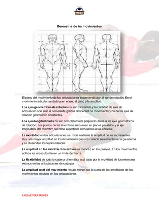 PAOLARIVERABRIONES
Geometría de los movimientos
El plano del movimiento de las articulaciones es perpendicular al eje de rotación. En el
movimiento articular se distinguen el eje, el plano y la amplitud.
Los ejes geométricos de rotación no son constantes y la cantidad de ejes de
articulación son solo el número de grados de libertad de movimiento y no de los ejes de
rotación geométrico constantes.
Los ejes longitudinales no son completamente perpendiculares a los ejes geométricos
de rotación. Los puntos de los miembros se mueven en planos paralelos y el eje
longitudinal del miembro describe superficies semejantes a las cónicas.
La movilidad en las articulaciones se mide mediante la amplitud de los movimientos.
Hay una mayor amplitud en los movimientos pasivos cuando se aumenta la carga externa
y se distienden los tejidos blandos.
La amplitud en los movimientos activos es menor q en los pasivos. En los movimientos
activos los músculos tienen un límite de fuerza.
La flexibilidad de toda la cadena cinemática está dada por la movilidad de los miembros
vecinos en las articulaciones de cada par.
La amplitud total del movimiento resulta menor que la suma de las amplitudes de los
movimientos aislados en las articulaciones.
 