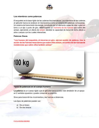 PAOLARIVERABRIONES
Los miembros como palancas
El esqueleto es la base rígida de las cadenas biocinemáticas.Los miembros de las cadenas
al aplicarle fuerza se analizan en biomecánica como un sistema de palancas compuestas.
Un sistema de transmisión de energía constituido por un elemento capas de rotar o girar en
torno a un eje o punto de giro, determinando un momento de las fuerzas que sobre ella
actúan, ejerciendo un efecto de torque, dándole la capacidad de transmitir dicho efecto a
otros cuerpos con los cuales interactúas.
Palancas Oseas
“Los huesos del esqueleto, al moverse en giro, ejercen acción de palanca, tras la
acción de las fuerzas musculares que sobre ellos actúan, en contra de las fuerzas de
resistencias que sobre ellos también actúan”
Tipos de palancas en el cuerpo humano
La palanca es un cuerpo rígido que al aplicarle fuerza puede rotar alrededor de un apoyo
en 2 sentidos opuestos o puede conservar su posición.
Sirve para transmitir los movimientos y las fuerzas a distancias.
Los tipos de palancas pueden ser:
a) De un brazo
b) De dos brazos
 