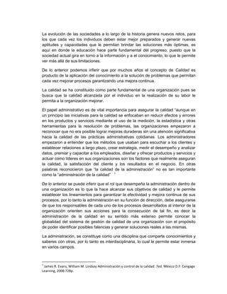 La evolución de las sociedades a lo largo de la historia genera nuevos retos, para
los que cada vez los individuos deben estar mejor preparados y generar nuevas
aptitudes y capacidades que le permitan brindar las soluciones más óptimas, es
aquí en donde la educación hace parte fundamental del progreso, puesto que la
sociedad actual gira en torno a la información y a el conocimiento, lo que le permite
ver más allá de sus limitaciones.

De lo anterior podemos inferir que por muchos años el concepto de Calidad es
producto de la aplicación del conocimiento a la solución de problemas que permitan
cada vez mejorar procesos garantizando una mejora continua.

La calidad se ha constituido como parte fundamental de una organización pues se
busca que la calidad alcanzada por el individuo en la realización de su labor le
permita a la organización mejorar.

El papel administrativo es de vital importancia para asegurar la calidad “aunque en
un principio las iniciativas para la calidad se enfocaban en reducir efectos y errores
en los productos y servicios mediante el uso de la medición, la estadística y otras
herramientas para la resolución de problemas, las organizaciones empezaron a
reconocer que no era posible lograr mejoras duraderas sin una atención significativa
hacia la calidad de las prácticas administrativas cotidianas. Los administradores
empezaron a entender que los métodos que usaban para escuchar a los clientes y
establecer relaciones a largo plazo, crear estrategia, medir el desempeño y analizar
datos, premiar y capacitar a los empleados, diseñar y ofrecer productos y servicios y
actuar como líderes en sus organizaciones son los factores que realmente aseguran
la calidad, la satisfacción del cliente y los resultados en el negocio. En otras
palabras reconocieron que “la calidad de la administración” no es tan importante
como la “administración de la calidad” 1

De lo anterior se puede inferir que el rol que desempeña la administración dentro de
una organización es lo que la hace alcanzar sus objetivos de calidad y le permite
establecer los lineamientos para garantizar la efectividad y mejora continua de sus
procesos, por lo tanto la administración en su función de dirección, debe asegurarse
de que los responsables de cada uno de los procesos desarrollados al interior de la
organización orienten sus acciones para la consecución de tal fin, es decir la
administración de la calidad en su sentido más extenso permite conocer la
globalidad del sistema de gestión de calidad de una organización con el propósito
de poder identificar posibles falencias y generar soluciones reales a las mismas.

La administración, se constituye como una disciplina que comparte conocimientos y
saberes con otras, por lo tanto es interdisciplinaria, lo cual le permite estar inmersa
en varios campos.



1
 James R. Evans, William M. Lindsay Administración y control de la calidad. 7ed. México D.F: Cengage
Learning, 2008.728p.
 