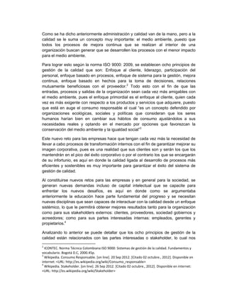 Como se ha dicho anteriormente administración y calidad van de la mano, pero a la
calidad se le suma un concepto muy importante: el medio ambiente, puesto que
todos los procesos de mejora continua que se realizan al interior de una
organización buscan generar que se desarrollen los procesos con el menor impacto
para el medio ambiente.

Para lograr esto según la norma ISO 9000: 2009, se establecen ocho principios de
gestión de la calidad que son: Enfoque al cliente, liderazgo, participación del
personal, enfoque basado en procesos, enfoque de sistema para la gestión, mejora
continua, enfoque basado en hechos para la toma de decisiones, relaciones
mutuamente beneficiosas con el proveedor.2 Todo esto con el fin de que las
entradas, procesos y salidas de la organización sean cada vez más amigables con
el medio ambiente, pues el enfoque primordial es el enfoque al cliente, quien cada
vez es más exigente con respecto a los productos y servicios que adquiere, puesto
que está en auge el consumo responsable el cual “es un concepto defendido por
organizaciones ecológicas, sociales y políticas que consideran que los seres
humanos harían bien en cambiar sus hábitos de consumo ajustándolos a sus
necesidades reales y optando en el mercado por opciones que favorezcan la
conservación del medio ambiente y la igualdad social”3

Este nuevo reto para las empresas hace que tengan cada vez más la necesidad de
llevar a cabo procesos de transformación internos con el fin de garantizar mejorar su
imagen corporativa, pues es una realidad que sus clientes son y serán los que los
mantendrán en el pico del éxito corporativo o por el contrario los que se encargarán
de su infortunio, es aquí en donde la calidad ligada al desarrollo de procesos más
eficientes y sostenibles es muy importante para garantizar el éxito del sistema de
gestión de calidad.

Al constituirse nuevos retos para las empresas y en general para la sociedad, se
generan nuevas demandas incluso de capital intelectual que se capacite para
enfrentar los nuevos desafíos, es aquí en donde como se argumentaba
anteriormente la educación hace parte fundamental del progreso y se necesitan
nuevas disciplinas que sean capaces de interactuar con la calidad desde un enfoque
sistémico, lo que le permitirá obtener mejores resultados tanto para la organización
como para sus stakeholders externos: clientes, proveedores, sociedad gobiernos y
acreedores; como para sus partes interesadas internas: empleados, gerentes y
propietarios.4

Analizando lo anterior se puede detallar que los ocho principios de gestión de la
calidad están relacionados con las partes interesadas o stakeholder, lo cual nos

2
  ICONTEC. Norma Técnica Colombiana ISO 9000: Sistemas de gestión de la calidad. Fundamentos y
vocabulario. Bogotá D.C, 2000.45p.
3
  Wikipedia. Consumo Responsable. [on line]. 20 Sep 2012. [Citado 02 octubre., 2012]. Disponible en
internet: <URL: http://es.wikipedia.org/wiki/Consumo_responsable>
4
  Wikipedia. Stakeholder. [on line]. 26 Sep 2012. [Citado 02 octubre., 2012]. Disponible en internet:
<URL: http://es.wikipedia.org/wiki/Stakeholder>
 
