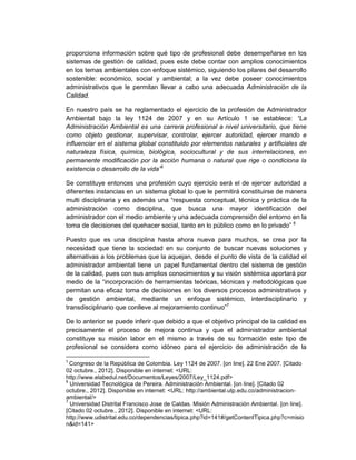 proporciona información sobre qué tipo de profesional debe desempeñarse en los
sistemas de gestión de calidad, pues este debe contar con amplios conocimientos
en los temas ambientales con enfoque sistémico, siguiendo los pilares del desarrollo
sostenible: económico, social y ambiental; a la vez debe poseer conocimientos
administrativos que le permitan llevar a cabo una adecuada Administración de la
Calidad.

En nuestro país se ha reglamentado el ejercicio de la profesión de Administrador
Ambiental bajo la ley 1124 de 2007 y en su Artículo 1 se establece: “La
Administración Ambiental es una carrera profesional a nivel universitario, que tiene
como objeto gestionar, supervisar, controlar, ejercer autoridad, ejercer mando e
influenciar en el sistema global constituido por elementos naturales y artificiales de
naturaleza física, química, biológica, sociocultural y de sus interrelaciones, en
permanente modificación por la acción humana o natural que rige o condiciona la
existencia o desarrollo de la vida”5

Se constituye entonces una profesión cuyo ejercicio será el de ejercer autoridad a
diferentes instancias en un sistema global lo que le permitirá constituirse de manera
multi disciplinaria y es además una “respuesta conceptual, técnica y práctica de la
administración como disciplina, que busca una mayor identificación del
administrador con el medio ambiente y una adecuada comprensión del entorno en la
toma de decisiones del quehacer social, tanto en lo público como en lo privado” 6

Puesto que es una disciplina hasta ahora nueva para muchos, se crea por la
necesidad que tiene la sociedad en su conjunto de buscar nuevas soluciones y
alternativas a los problemas que la aquejan, desde el punto de vista de la calidad el
administrador ambiental tiene un papel fundamental dentro del sistema de gestión
de la calidad, pues con sus amplios conocimientos y su visión sistémica aportará por
medio de la “incorporación de herramientas teóricas, técnicas y metodológicas que
permitan una eficaz toma de decisiones en los diversos procesos administrativos y
de gestión ambiental, mediante un enfoque sistémico, interdisciplinario y
transdisciplinario que conlleve al mejoramiento continuo”7

De lo anterior se puede inferir que debido a que el objetivo principal de la calidad es
precisamente el proceso de mejora continua y que el administrador ambiental
constituye su misión labor en el mismo a través de su formación este tipo de
profesional se considera como idóneo para el ejercicio de administración de la

5
  Congreso de la República de Colombia. Ley 1124 de 2007. [on line]. 22 Ene 2007. [Citado
02 octubre., 2012]. Disponible en internet: <URL:
http://www.elabedul.net/Documentos/Leyes/2007/Ley_1124.pdf>
6
  Universidad Tecnológica de Pereira. Administración Ambiental. [on line]. [Citado 02
octubre., 2012]. Disponible en internet: <URL: http://ambiental.utp.edu.co/administracion-
ambiental/>
7
  Universidad Distrital Francisco Jose de Caldas. Misión Administración Ambiental. [on line].
[Citado 02 octubre., 2012]. Disponible en internet: <URL:
http://www.udistrital.edu.co/dependencias/tipica.php?id=141#/getContentTipica.php?c=misio
n&id=141>
 