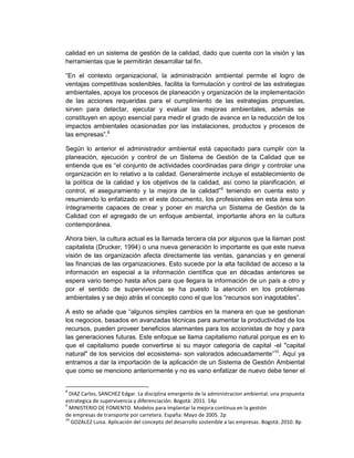 calidad en un sistema de gestión de la calidad, dado que cuenta con la visión y las
herramientas que le permitirán desarrollar tal fin.

“En el contexto organizacional, la administración ambiental permite el logro de
ventajas competitivas sostenibles, facilita la formulación y control de las estrategias
ambientales, apoya los procesos de planeación y organización de la implementación
de las acciones requeridas para el cumplimiento de las estrategias propuestas,
sirven para detectar, ejecutar y evaluar las mejoras ambientales, además se
constituyen en apoyo esencial para medir el grado de avance en la reducción de los
impactos ambientales ocasionadas por las instalaciones, productos y procesos de
las empresas”.8

Según lo anterior el administrador ambiental está capacitado para cumplir con la
planeación, ejecución y control de un Sistema de Gestión de la Calidad que se
entiende que es “el conjunto de actividades coordinadas para dirigir y controlar una
organización en lo relativo a la calidad. Generalmente incluye el establecimiento de
la política de la calidad y los objetivos de la calidad, así como la planificación, el
control, el aseguramiento y la mejora de la calidad”9 teniendo en cuenta esto y
resumiendo lo enfatizado en el este documento, los profesionales en esta área son
íntegramente capaces de crear y poner en marcha un Sistema de Gestión de la
Calidad con el agregado de un enfoque ambiental, importante ahora en la cultura
contemporánea.

Ahora bien, la cultura actual es la llamada tercera ola por algunos que la llaman post
capitalista (Drucker, 1994) o una nueva generación lo importante es que este nueva
visión de las organización afecta directamente las ventas, ganancias y en general
las financias de las organizaciones. Esto sucede por la alta facilidad de acceso a la
información en especial a la información científica que en décadas anteriores se
espera vario tiempo hasta años para que llegara la información de un país a otro y
por el sentido de supervivencia se ha puesto la atención en los problemas
ambientales y se dejo atrás el concepto cono el que los “recursos son inagotables”.

A esto se añade que “algunos simples cambios en la manera en que se gestionan
los negocios, basados en avanzadas técnicas para aumentar la productividad de los
recursos, pueden proveer beneficios alarmantes para los accionistas de hoy y para
las generaciones futuras. Este enfoque se llama capitalismo natural porque es en lo
que el capitalismo puede convertirse si su mayor categoría de capital -el "capital
natural" de los servicios del ecosistema- son valorados adecuadamente”10. Aquí ya
entramos a dar la importación de la aplicación de un Sistema de Gestión Ambiental
que como se menciono anteriormente y no es vano enfatizar de nuevo debe tener el


8
  DIAZ Carlos, SANCHEZ Edgar. La disciplina emergente de la administracion ambiental: una propuesta
estrategica de supervivencia y diferenciación. Bogotá: 2011. 14p
9
  MINISTERIO DE FOMENTO. Modelos para implantar la mejora continua en la gestión
de empresas de transporte por carretera. España: Mayo de 2005. 2p
10
   GOZALEZ Luisa. Aplicación del concepto del desarrollo sostenible a las empresas. Bogotá: 2010. 8p
 