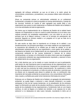 agregado del enfoque ambiental, ya que es el tema y la visión actual de
consumidores, productores y proveedores y sus procesos deben estar enfocados a
este tema.

Ahora se comprende porque un administrador ambiental es un profesional
fundamental y completo en cuento al equilibrio en temas administración y manejo de
los recursos, teniendo en cuenta el valor agregado que puede darle a una
organización que quiera no solo implementar un Sistema de Gestión de la Calidad si
no en las actividades de toda la organización.

Así mismo que la implementación de un Sistemas de Gestión de la calidad traerá
mejoras a la Organización no solo en cuento la parte financiera si no en tener unos
mejores procesos con empleados responsables y con una visión en uno de los
principio que es la Mejora continua y claro en el principio de participación del
personal, llegando en primera medida a un progreso en lo que se trata de la
organización internamente.

En este escrito se deja claro la importancia en el tiempo de la calidad y sus
transformaciones, los principios para llegar a una mejor calidad en una organización,
la importancia del ambiente en la medida que se habla de calidad, el rol del
administrador ambiental dentro de una organización y como gestor de la calidad y
del Sistema de Gestión de la Calidad dentro de una organización, la importancia del
componente ambiental en las nuevas tendencias o visiones de la cultura
contemporánea y el acceso a la información de estos mismo para que el agregado
del componente ambiental sea argumentativamente importante y esencial al tema
de calidad dentro de una organización.

Así y todo decimos que, se ha creado un nuevo mercado en que la participación
está siendo de vital importancia para la supervivencia de las organizaciones, es el
llamado Mercado Ambiental en el que las personas “empezarán a cuestionar sobre
el valor real que los productos les están proporcionando. Se cuestionará si cierta
función es necesaria en el producto y si toda una serie de productos o servicios que
se ofrecen son la respuesta para elevar la calidad de vida. La contribución más
importante del mercadeo ambiental es proporcionar a los consumidores información
clara, exacta y confiable para poder tomar decisiones informadas de compra”11.

Entonces con un Sistema de Gestión de la Calidad y el agregado del administrador
ambiental, se puede llegar a sobrevivir a este mercado ambiental y se puede
sobrepasar el reto de las nuevas tendencias, en la actualización de los procesos
según la información por parte de los estudios científicos y nuevas técnicas y con la
ayuda de los empleados de las organizaciones y fundamentar todo en una mejora
continua, no solo se llegara a la calidad sino también a ser capaces de no solo
sobrevivir si no destacarse en este nuevo mercado, recordando lo dicho por el


11
     GOZALEZ Luisa. Aplicación del concepto del desarrollo sostenible a las empresas. Bogotá: 2010. 19p
 