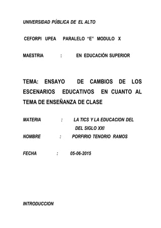 UNIVERSIDAD PÚBLICA DE EL ALTO
CEFORPI UPEA PARALELO “E” MODULO X
MAESTRIA : EN EDUCACIÓN SUPERIOR
TEMA: ENSAYO DE CAMBIOS DE LOS
ESCENARIOS EDUCATIVOS EN CUANTO AL
TEMA DE ENSEÑANZA DE CLASE
MATERIA : LA TICS Y LA EDUCACION DEL
DEL SIGLO XXI
NOMBRE : PORFIRIO TENORIO RAMOS
FECHA : 05-06-2015
INTRODUCCION
 