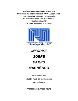 REPÚBLICA BOLIVARIANA DE VENEZUELA
MINISTERIO DEL PODER POPULAR PARA LA EDUCACIÓN
UNIVERSITARIA, CIENCIAS Y TECNOLOGÍA
INSTITUTO UNIVERSITARIO POLITÉCNICO
“SANTIAGO MARIÑO”
CÁTEDRA: MAQUINAS ELÉCTRICAS
INFORME
SOBRE
CAMPO
MAGNÉTICO
PRESENTADO POR:
NELSÓN VIVAS C.I. 16.777.966, (43).
ING. ELÉTRICA
PROFESOR: ING. PABLO ROJAS
 