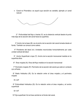  Canal no Prismático: es aquel cuya sección es variable, ejemplo un canal
natural
2* Profundidad del flujo o tirante (Y): es la distancia vertical desde el punto
más bajo de la sección del canal hacia la superficie.
3* Ancho de la base (B): es el ancho de la sección del canal tomada desde el
fondo. También se conoce como solera.
4* Pendiente del talud (m): Unidades reconocidas horizontalmente por cada
unidad vertical del talud
5* Ancho Superficial o tope (T): Ancho de la sección transversal medida en la
superficie libre
6* Área mojada (A): Área del flujo medida en la sección transversal
7* Perímetro mojado (P): Perímetro de la sección del canal que está en contacto
con el fluido.
8* Radio hidráulico (R): Es la relación entre el área mojada y el perímetro
mojado
R= A/P
9* Profundidad hidráulica (D): Es la relación entre el área mojada y el ancho
superficial
D= A/T
10* Eje superficial: Es la línea central en el fondo del canal.
 