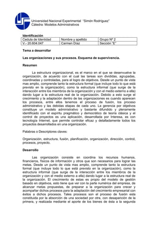 Universidad Nacional Experimental “Simón Rodríguez”
      Cátedra: Modelos Administrativos


Identificación
Cedula de Identidad        Nombre y apellido            Grupo Nº 2
V.- 20.604.047             Carmen Díaz                  Sección “E”

Tema a desarrollar

Las organizaciones y sus procesos. Esquema de supervivencia.

Resumen

        La estructura organizacional, es el marco en el que se desenvuelve la
organización, de acuerdo con el cual las tareas son divididas, agrupadas,
coordinadas y controladas, para el logro de objetivos. Desde un punto de vista
mas amplio, comprende tanto la estructura formal (que incluye todo lo que está
previsto en la organización), como la estructura informal (que surge de la
interacción entre los miembros de la organización y con el medio externo a ella)
dando lugar a la estructura real de la organización. Debido a esto surge el
crecimiento y la adaptación dentro de las organizaciones es cuando aparecen
los procesos, entre ellos tenemos el proceso de fusión, los proceso
administrativo y las debidas etapas de cada uno. La gerencia por objetivos
constituye un modelo administrativo y bastante difundido y plenamente
identificado con el espíritu pragmático y democrático de teoría clásica y el
control de proyectos es una aplicación, desarrollada por Interesa, es con
tecnología Internet, que permite controlar eficaz y detalladamente todos los
proyectos desarrollados en una organización.

Palabras o Descriptores claves:

Organización, estructura, fusión, planificación, organización, dirección, control,
procesos, proyecto.

Desarrollo

       Las organización consiste en coordina los recursos humanos,
financieros, físicos de información y otros que son necesarios para lograr las
metas. Desde un punto de vista mas amplio, comprende tanto la estructura
formal (que incluye todo lo que está previsto en la organización), como la
estructura informal (que surge de la interacción entre los miembros de la
organización y con el medio externo a ella) dando lugar a la estructura real de
la organización. El crecimiento de estas es propio del modelo de gestión
basado en objetivos, esto tiene que ver con la parte numérica del empresa, de
alcanzar metas propuestas, de preparar a la organización para crecer y
acompañar dichos procesos para la adaptación del crecimiento empresarial con
éxitos a dichos procesos. Tales procesos son el proceso de fusión esta
constituida por la absorción de una sociedad por otra, con desaparición de la
primera, y realizada mediante el aporte de los bienes de ésta a la segunda
 