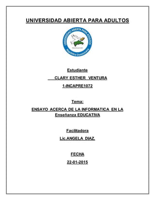 UNIVERSIDAD ABIERTA PARA ADULTOS
Estudiante
CLARY ESTHER VENTURA
1-INCAPRE1072
Tema:
ENSAYO ACERCA DE LA INFORMATICA EN LA
Enseñanza EDUCATIVA
Facilitadora
Lic.ANGELA DIAZ.
FECHA
22-01-2015
 