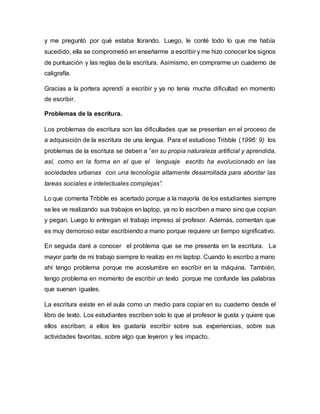 y me preguntó por qué estaba llorando. Luego, le conté todo lo que me había
sucedido, ella se comprometió en enseñarme a escribir y me hizo conocer los signos
de puntuación y las reglas de la escritura. Asimismo, en comprarme un cuaderno de
caligrafía.
Gracias a la portera aprendí a escribir y ya no tenía mucha dificultad en momento
de escribir.
Problemas de la escritura.
Los problemas de escritura son las dificultades que se presentan en el proceso de
a adquisición de la escritura de una lengua. Para el estudioso Tribble (1996: 9) los
problemas de la escritura se deben a “en su propia naturaleza artificial y aprendida,
así, como en la forma en el que el lenguaje escrito ha evolucionado en las
sociedades urbanas con una tecnología altamente desarrollada para abordar las
tareas sociales e intelectuales complejas”.
Lo que comenta Tribble es acertado porque a la mayoría de los estudiantes siempre
se les ve realizando sus trabajos en laptop, ya no lo escriben a mano sino que copian
y pegan. Luego lo entregan el trabajo impreso al profesor. Además, comentan que
es muy demoroso estar escribiendo a mano porque requiere un tiempo significativo.
En seguida daré a conocer el problema que se me presenta en la escritura. La
mayor parte de mi trabajo siempre lo realizo en mi laptop. Cuando lo escribo a mano
ahí tengo problema porque me acostumbre en escribir en la máquina. También,
tengo problema en momento de escribir un texto porque me confunde las palabras
que suenan iguales.
La escritura existe en el aula como un medio para copiar en su cuaderno desde el
libro de texto. Los estudiantes escriben solo lo que al profesor le gusta y quiere que
ellos escriban; a ellos les gustaría escribir sobre sus experiencias, sobre sus
actividades favoritas, sobre algo que leyeron y les impacto.
 