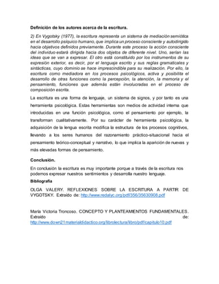 Definición de los autores acerca de la escritura.
2) En Vygotsky (1977), la escritura representa un sistema de mediación semiótica
en el desarrollo psíquico humano, que implica un proceso consciente y autodirigido
hacia objetivos definidos previamente. Durante este proceso la acción consciente
del individuo estará dirigida hacia dos objetos de diferente nivel. Uno, serían las
ideas que se van a expresar. El otro está constituido por los instrumentos de su
expresión exterior, es decir, por el lenguaje escrito y sus reglas gramaticales y
sintácticas, cuyo dominio se hace imprescindible para su realización. Por ello, la
escritura como mediadora en los procesos psicológicos, activa y posibilita el
desarrollo de otras funciones como la percepción, la atención, la memoria y el
pensamiento, funciones que además están involucradas en el proceso de
composición escrita.
La escritura es una forma de lenguaje, un sistema de signos, y por tanto es una
herramienta psicológica. Estas herramientas son medios de actividad interna que
introducidas en una función psicológica, como el pensamiento por ejemplo, la
transforman cualitativamente. Por su carácter de herramienta psicológica, la
adquisición de la lengua escrita modifica la estructura de los procesos cognitivos,
llevando a los seres humanos del razonamiento práctico-situacional hacia el
pensamiento teórico-conceptual y narrativo, lo que implica la aparición de nuevas y
más elevadas formas de pensamiento.
Conclusión.
En conclusión la escritura es muy importante porque a través de la escritura nos
podemos expresar nuestros sentimientos y desarrolla nuestro lenguaje.
Bibliografía
OLGA VALERY. REFLEXIONES SOBRE LA ESCRITURA A PARTIR DE
VYGOTSKY. Extraído de: http://www.redalyc.org/pdf/356/35630908.pdf
María Victoria Troncoso. CONCEPTO Y PLANTEAMIENTOS FUNDAMENTALES.
Extraído de:
http://www.down21materialdidactico.org/librolectura/libro/pdf/capitulo10.pdf
 