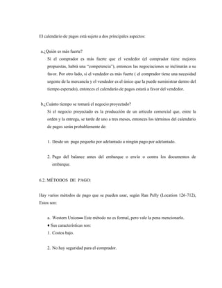El calendario de pagos está sujeto a dos principales aspectos: 
a.¿Quién es más fuerte? 
Si el comprador es más fuerte que el vendedor (el comprador tiene mejores 
propuestas, habrá una “competencia”), entonces las negociaciones se inclinarán a su 
favor. Por otro lado, si el vendedor es más fuerte ( el comprador tiene una necesidad 
urgente de la mercancía y el vendedor es el único que la puede suministrar dentro del 
tiempo esperado), entonces el calendario de pagos estará a favor del vendedor. 
b.¿Cuánto tiempo se tomará el negocio proyectado? 
Si el negocio proyectado es la producción de un artículo comercial que, entre la 
orden y la entrega, se tarde de uno a tres meses, entonces los términos del calendario 
de pagos serán probablemente de: 
1. Desde un pago pequeño por adelantado a ningún pago por adelantado. 
2. Pago del balance antes del embarque o envío o contra los documentos de 
embarque. 
6.2. MÉTODOS DE PAGO: 
Hay varios métodos de pago que se pueden usar, según Ran Pelly (Location 126-712), 
Estos son: 
a. Western Union▬ Este método no es formal, pero vale la pena mencionarlo. 
♦ Sus características son: 
1. Costos bajo. 
2. No hay seguridad para el comprador. 
 