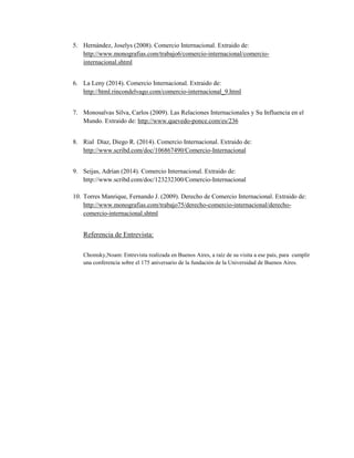 5. Hernández, Joselys (2008). Comercio Internacional. Extraido de: 
http://www.monografias.com/trabajo6/comercio-internacional/comercio-internacional. 
shtml 
6. La Leny (2014). Comercio Internacional. Extraido de: 
http://html.rincondelvago.com/comercio-internacional_9.html 
7. Monosalvas Silva, Carlos (2009). Las Relaciones Internacionales y Su Influencia en el 
Mundo. Extraido de: http://www.quevedo-ponce.com/es/236 
8. Rial Díaz, Diego R. (2014). Comercio Internacional. Extraido de: 
http://www.scribd.com/doc/106867490/Comercio-Internacional 
9. Seijas, Adrían (2014). Comercio Internacional. Extraido de: 
http://www.scribd.com/doc/123232300/Comercio-Internacional 
10. Torres Manrique, Fernando J. (2009). Derecho de Comercio Internacional. Extraido de: 
http://www.monografias.com/trabajo75/derecho-comercio-internacional/derecho-comercio- 
internacional.shtml 
Referencia de Entrevista: 
Chomsky,Noam: Entrevista realizada en Buenos Aires, a raíz de su visita a ese país, para cumplir 
una conferencia sobre el 175 aniversario de la fundación de la Universidad de Buenos Aires. 
