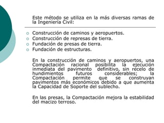 Este método se utiliza en la más diversas ramas de
la Ingeniería Civil:
 Construcción de caminos y aeropuertos.
 Construcción de represas de tierra.
 Fundación de presas de tierra.
 Fundación de estructuras.
En la construcción de caminos y aeropuertos, una
Compactación racional posibilita la ejecución
inmediata del pavimento definitivo, sin recelo de
hundimientos futuros considerables; la
Compactación permite que se construyan
pavimentos más económicos debido a que aumenta
la Capacidad de Soporte del sublecho.
En las presas, la Compactación mejora la estabilidad
del macizo terroso.
 