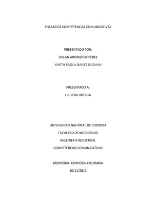 ENSAYO DE COMPETENCIAS COMUNICATIVAS




          PRESENTADO POR:

       DILLAN ARISMENDY PEREZ

     YINETH PAOLA IBAÑEZ GUZMAN




           PRESENTADO A:

           Lic. LEIDI ORTEGA




  UNIVERSIDAD NACIONAL DE CORDOBA

       FACULTAD DE INGENIERIAS

        INGENIERIA INDUSTRIAL

    COMPETENCIAS COMUNICATIVAS



    MONTERIA- CORDOBA-COLOMBIA

             16/11/2012
 