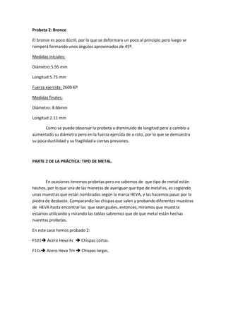 Probeta 2: Bronce 

El bronce es poco dúctil, por lo que se deformara un poco al principio pero luego se 
romperá formando unos ángulos aproximados de 45º. 

Medidas iníciales: 

Diámetro:5.95 mm 

Longitud:5.75 mm 

Fuerza ejercida: 2609 KP 

Medidas finales: 

Diámetro: 8.66mm 

Longitud:2.11 mm 

       Como se puede observar la probeta a disminuido de longitud pero a cambio a 
aumentado su diámetro pero en la fuerza ejercida de a roto, por lo que se demuestra 
su poca ductilidad y su fragilidad a ciertas presiones. 

 

PARTE 2 DE LA PRÁCTICA: TIPO DE METAL. 

 

       En ocasiones tenemos probetas pero no sabemos de  que tipo de metal están 
hechos, por lo que una de las maneras de averiguar que tipo de metal es, es cogiendo 
unas muestras que están nombradas según la marca HEVA, y las hacemos pasar por la 
piedra de desbaste. Comparando las chispas que salen y probando diferentes muestras 
de  HEVA hasta encontrar las  que sean guales, entonces, miramos que muestra 
estamos utilizando y mirando las tablas sabremos que de que metal están hechas 
nuestras probetas. 

En este caso hemos probado 2: 

F521 Acero Heva Fc   Chispas cortas. 

F11s Acero Heva Tm  Chispas largas. 

 

 

 
 