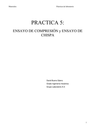 Materiales                     Prácticas de laboratorio




             PRACTICA 5:
     ENSAYO DE COMPRESIÓN y ENSAYO DE
                 CHISPA




                    David Bueno Sáenz
                    Grado ingeniería mecánica
                    Grupo Laboratorio A-3




                                                          1
 