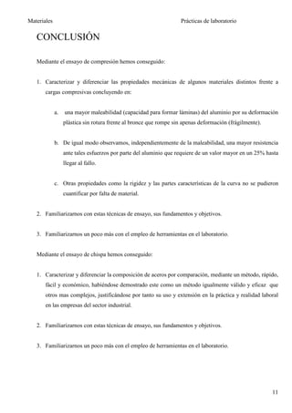 Materiales                                                         Prácticas de laboratorio

   CONCLUSIÓN

   Mediante el ensayo de compresión hemos conseguido:


   1. Caracterizar y diferenciar las propiedades mecánicas de algunos materiales distintos frente a
       cargas compresivas concluyendo en:


             a.   una mayor maleabilidad (capacidad para formar láminas) del aluminio por su deformación
                  plástica sin rotura frente al bronce que rompe sin apenas deformación (frágilmente).


             b. De igual modo observamos, independientemente de la maleabilidad, una mayor resistencia
                  ante tales esfuerzos por parte del aluminio que requiere de un valor mayor en un 25% hasta
                  llegar al fallo.


             c. Otras propiedades como la rigidez y las partes características de la curva no se pudieron
                  cuantificar por falta de material.


   2. Familiarizarnos con estas técnicas de ensayo, sus fundamentos y objetivos.


   3. Familiarizarnos un poco más con el empleo de herramientas en el laboratorio.


   Mediante el ensayo de chispa hemos conseguido:


   1. Caracterizar y diferenciar la composición de aceros por comparación, mediante un método, rápido,
       fácil y económico, habiéndose demostrado este como un método igualmente válido y eficaz que
       otros mas complejos, justificándose por tanto su uso y extensión en la práctica y realidad laboral
       en las empresas del sector industrial.


   2. Familiarizarnos con estas técnicas de ensayo, sus fundamentos y objetivos.


   3. Familiarizarnos un poco más con el empleo de herramientas en el laboratorio.




                                                                                                         11
 