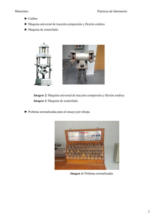Materiales                                                    Prácticas de laboratorio

       ► Calibre
       ► Maquina universal de tracción compresión y flexión estática
       ► Maquina de esmerilado.




              Imagen 2: Maquina universal de tracción compresión y flexión estática
              Imagen 3: Maquina de esmerilado.


       ► Probetas normalizadas para el ensayo por chispa




                                         Imagen 4: Probetas normalizadas




                                                                                         3
 